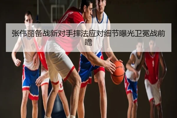 张伟丽备战新对手摔法应对细节曝光卫冕战前瞻