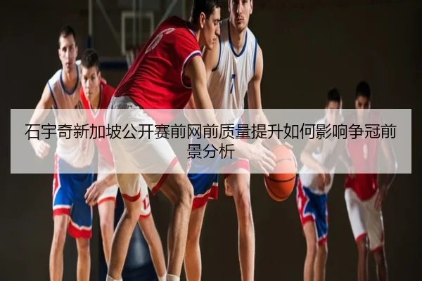 石宇奇新加坡公开赛前网前质量提升如何影响争冠前景分析