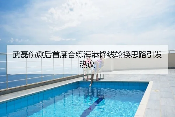 武磊伤愈后首度合练海港锋线轮换思路引发热议