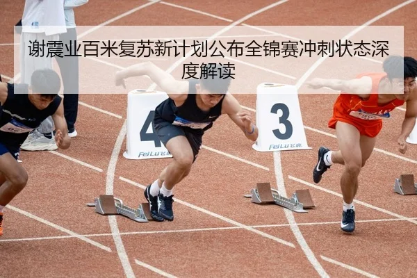 谢震业百米复苏新计划公布全锦赛冲刺状态深度解读